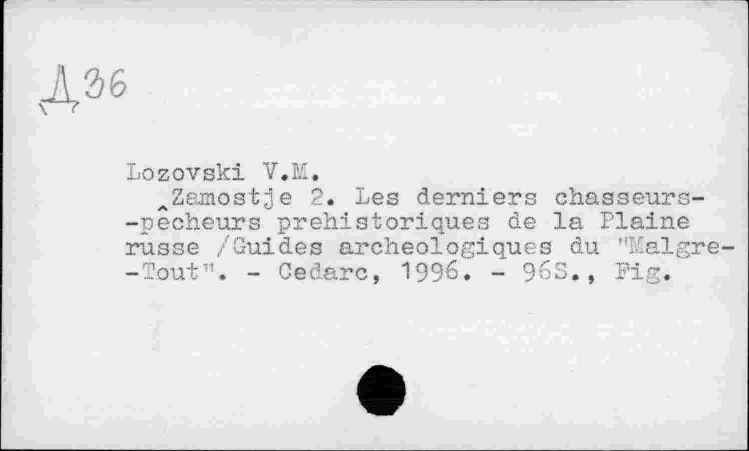 ﻿
Lozovski V.M.
^Zarnostie 2. Les derniers chasseurs--pecheurs préhistoriques de la Plaine russe /Guides archéologiques du ’’Malgre--ToutT’. - Cedarc, 1996. - 96S., Fig.